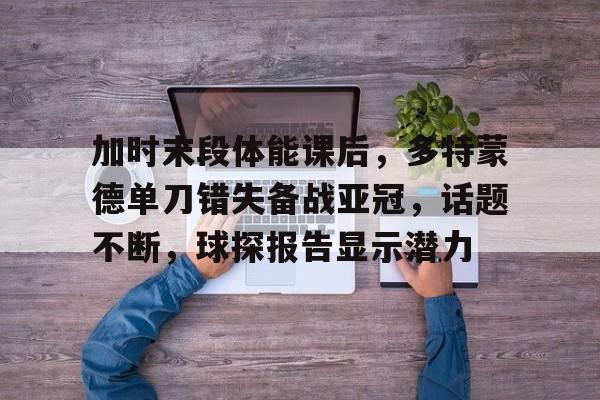 包含加时末段体能课后，多特蒙德单刀错失备战亚冠，话题不断，球探报告显示潜力的词条