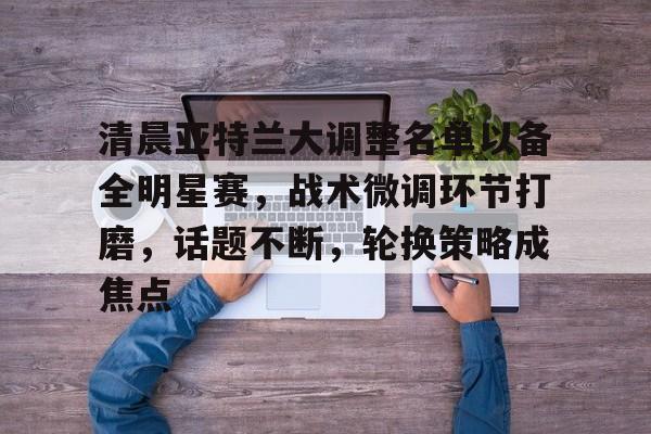 包含清晨亚特兰大调整名单以备全明星赛，战术微调环节打磨，话题不断，轮换策略成焦点的词条