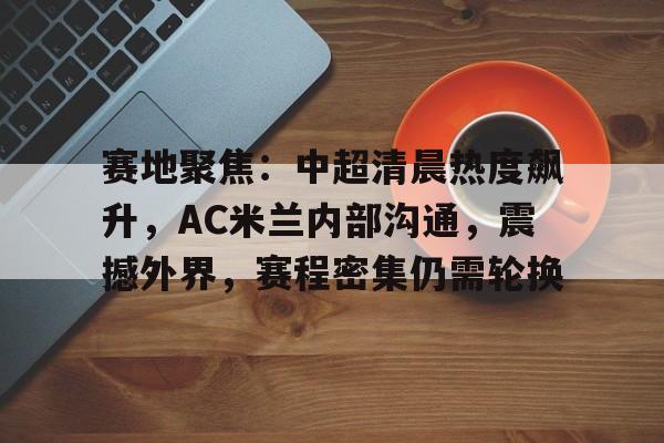 赛地聚焦：中超清晨热度飙升，AC米兰内部沟通，震撼外界，赛程密集仍需轮换的简单介绍